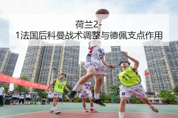 荷兰2-1法国后科曼战术调整与德佩支点作用